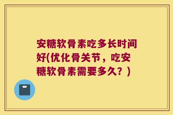 安糖软骨素吃多长时间好(优化骨关节，吃安糖软骨素需要多久？)