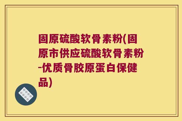 固原硫酸软骨素粉(固原市供应硫酸软骨素粉-优质骨胶原蛋白保健品)