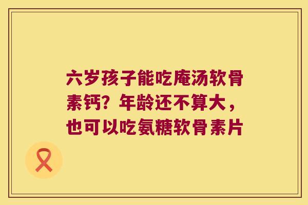 六岁孩子能吃庵汤软骨素钙?年龄还不算大,也可以吃氨糖软骨素片 六岁孩子能吃庵汤软骨素钙?年龄还不算大,也可以吃氨糖软骨素片