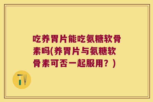 吃养胃片能吃氨糖软骨素吗(养胃片与氨糖软骨素可否一起服用?) 吃养胃片能吃氨糖软骨素吗(养胃片与氨糖软骨素可否一起服用?)