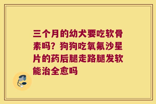 三个月的幼犬要吃软骨素吗?狗狗吃氧氟沙星片的药后腿走路腿发软能全愈吗 三个月的幼犬要吃软骨素吗?狗狗吃氧氟沙星片的药后腿走路腿发软能全愈吗