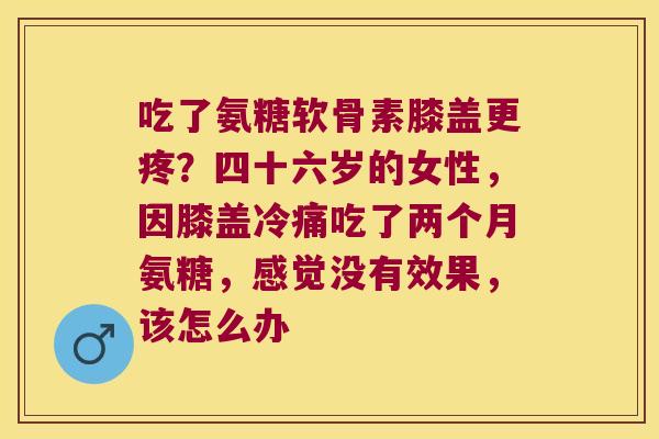 吃了氨糖软骨素膝盖更疼?四十六岁的女性,因膝盖冷痛吃了两个月氨糖,感觉没有效果,该怎么办 吃了氨糖软骨素膝盖更疼?四十六岁的女性,因膝盖冷痛吃了两个月氨糖,感觉没有效果,该怎么办