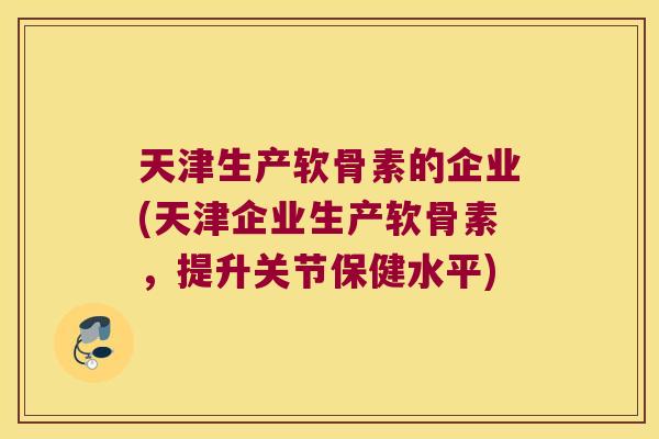 天津生产软骨素的企业(天津企业生产软骨素，提升关节保健水平)
