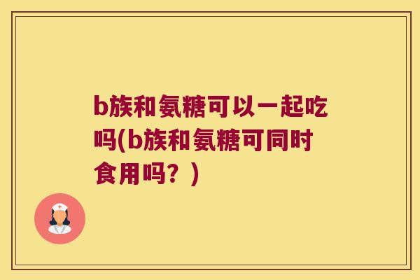 b族和氨糖可以一起吃吗(b族和氨糖可同时食用吗?) b族和氨糖可以一起吃吗(b族和氨糖可同时食用吗?)