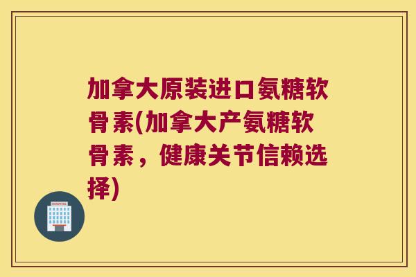 加拿大原装进口氨糖软骨素(加拿大产氨糖软骨素，健康关节信赖选择)
