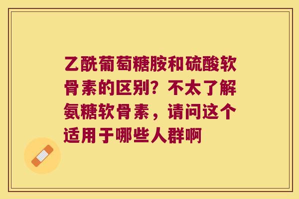 乙酰葡萄糖胺和硫酸软骨素的区别？不太了解氨糖软骨素，请问这个适用于哪些人群啊