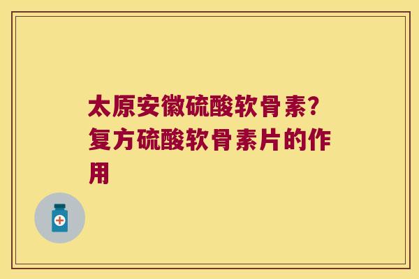 太原安徽硫酸软骨素？复方硫酸软骨素片的作用