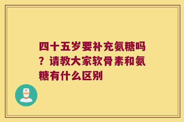 四十五岁要补充氨糖吗？请教大家软骨素和氨糖有什么区别