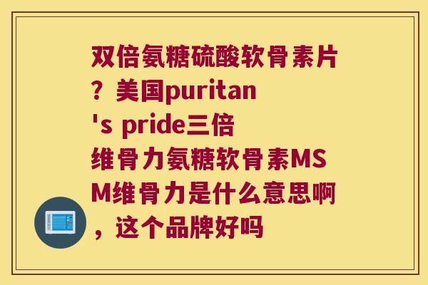 双倍氨糖硫酸软骨素片？美国puritan's pride三倍维骨力氨糖软骨素MSM维骨力是什么意思啊，这个品牌好吗