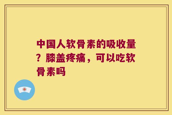 中国人软骨素的吸收量?膝盖,可以吃软骨素吗 中国人软骨素的吸收量?膝盖,可以吃软骨素吗