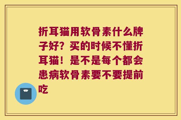 折耳猫用软骨素什么牌子好?买的时候不懂折耳猫!是不是每个都会患软骨素要不要提前吃 折耳猫用软骨素什么牌子好?买的时候不懂折耳猫!是不是每个都会患软骨素要不要提前吃