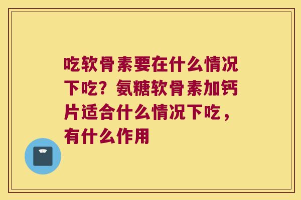 吃软骨素要在什么情况下吃？氨糖软骨素加钙片适合什么情况下吃，有什么作用
