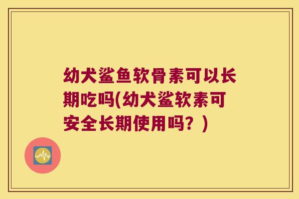 幼犬鲨鱼软骨素可以长期吃吗(幼犬鲨软素可安全长期使用吗？)