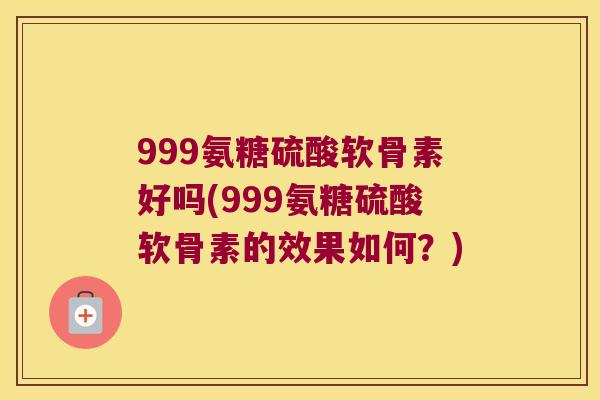 999氨糖硫酸软骨素好吗(999氨糖硫酸软骨素的效果如何？)