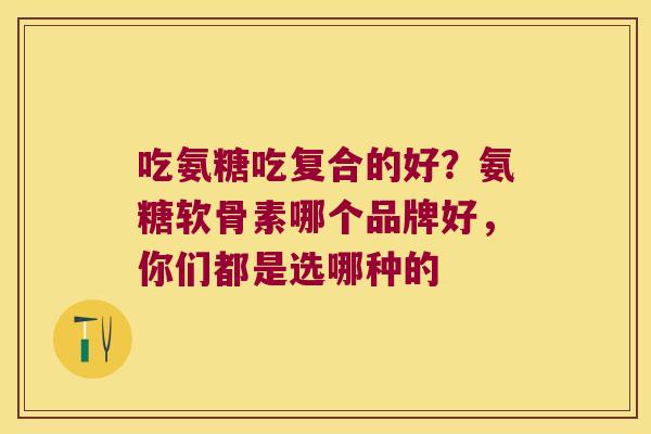 吃氨糖吃复合的好?氨糖软骨素哪个品牌好,你们都是选哪种的 吃氨糖吃复合的好?氨糖软骨素哪个品牌好,你们都是选哪种的