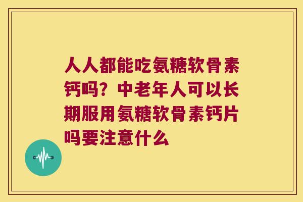 人人都能吃氨糖软骨素钙吗？中老年人可以长期服用氨糖软骨素钙片吗要注意什么