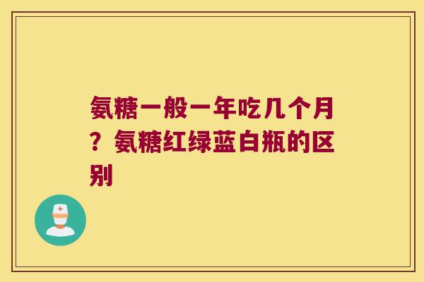 氨糖一般一年吃几个月?氨糖红绿蓝白瓶的区别 氨糖一般一年吃几个月?氨糖红绿蓝白瓶的区别