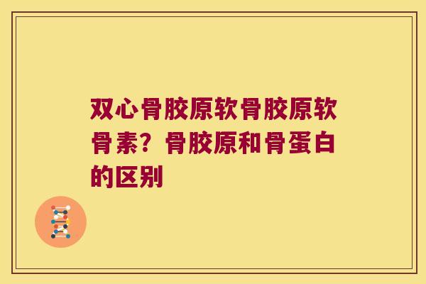 双心骨胶原软骨胶原软骨素?骨胶原和骨蛋白的区别 双心骨胶原软骨胶原软骨素?骨胶原和骨蛋白的区别