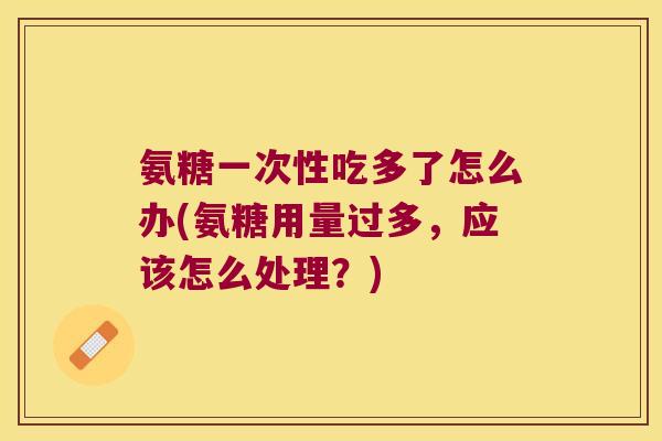 氨糖一次性吃多了怎么办(氨糖用量过多,应该怎么处理?) 氨糖一次性吃多了怎么办(氨糖用量过多,应该怎么处理?)