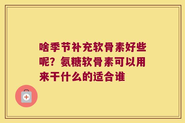 啥季节补充软骨素好些呢?氨糖软骨素可以用来干什么的适合谁 啥季节补充软骨素好些呢?氨糖软骨素可以用来干什么的适合谁