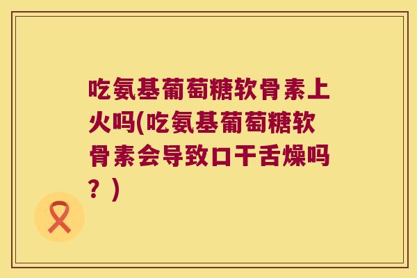 吃氨基葡萄糖软骨素上火吗(吃氨基葡萄糖软骨素会导致口干舌燥吗?) 吃氨基葡萄糖软骨素上火吗(吃氨基葡萄糖软骨素会导致口干舌燥吗?)