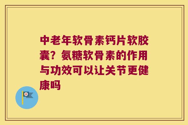 中老年软骨素钙片软胶囊?氨糖软骨素的作用与功效可以让关节更健康吗 中老年软骨素钙片软胶囊?氨糖软骨素的作用与功效可以让关节更健康吗