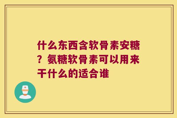 什么东西含软骨素安糖？氨糖软骨素可以用来干什么的适合谁