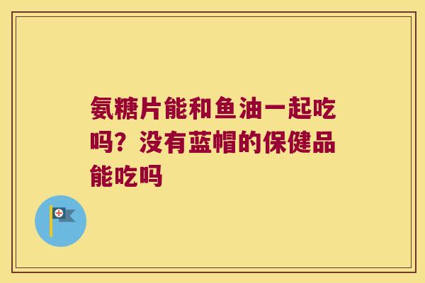 氨糖片能和鱼油一起吃吗?没有蓝帽的保健品能吃吗 氨糖片能和鱼油一起吃吗?没有蓝帽的保健品能吃吗