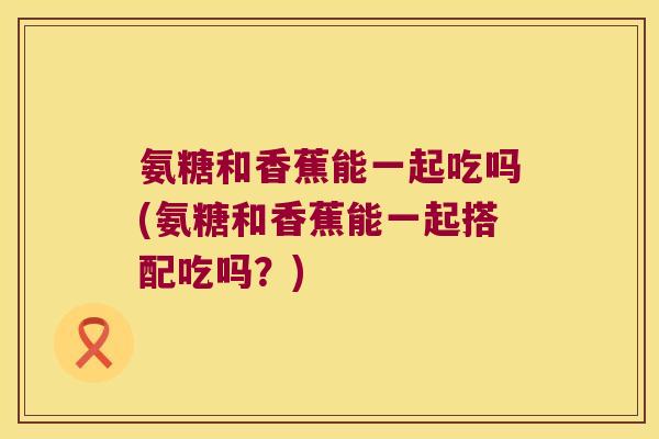 氨糖和香蕉能一起吃吗(氨糖和香蕉能一起搭配吃吗？)