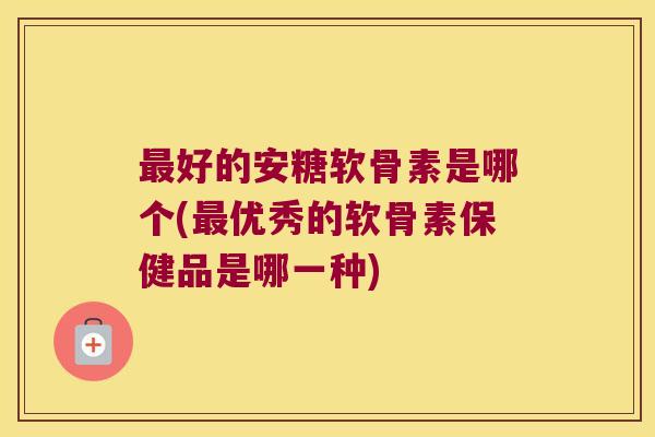 好的安糖软骨素是哪个(优秀的软骨素保健品是哪一种) 好的安糖软骨素是哪个(优秀的软骨素保健品是哪一种)