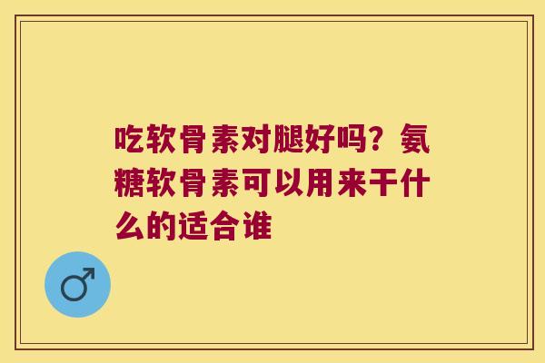 吃软骨素对腿好吗?氨糖软骨素可以用来干什么的适合谁 吃软骨素对腿好吗?氨糖软骨素可以用来干什么的适合谁
