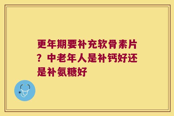 要补充软骨素片?中老年人是补钙好还是补氨糖好 要补充软骨素片?中老年人是补钙好还是补氨糖好