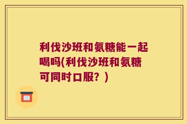 利伐沙班和氨糖能一起喝吗(利伐沙班和氨糖可同时口服？)