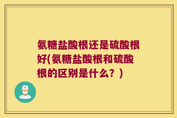 氨糖盐酸根还是硫酸根好(氨糖盐酸根和硫酸根的区别是什么?) 氨糖盐酸根还是硫酸根好(氨糖盐酸根和硫酸根的区别是什么?)