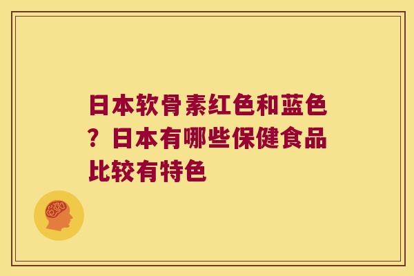 日本软骨素红色和蓝色？日本有哪些保健食品比较有特色