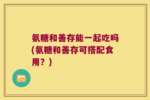 氨糖和善存能一起吃吗(氨糖和善存可搭配食用?) 氨糖和善存能一起吃吗(氨糖和善存可搭配食用?)