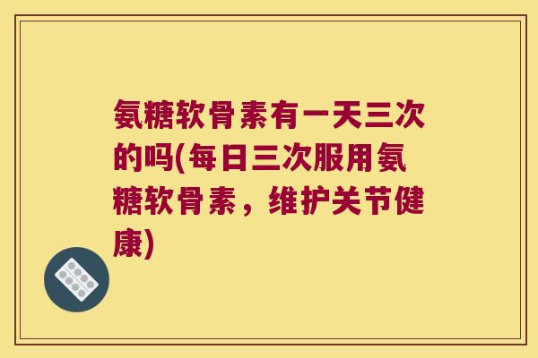 氨糖软骨素有一天三次的吗(每日三次服用氨糖软骨素,维护关节健康) 氨糖软骨素有一天三次的吗(每日三次服用氨糖软骨素,维护关节健康)