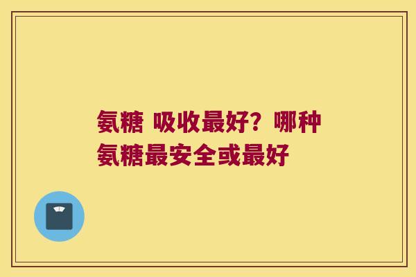 氨糖 吸收好?哪种氨糖安全或好 氨糖 吸收好?哪种氨糖安全或好