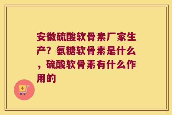安徽硫酸软骨素厂家生产？氨糖软骨素是什么，硫酸软骨素有什么作用的