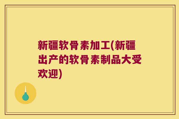 新疆软骨素加工(新疆出产的软骨素制品大受欢迎)