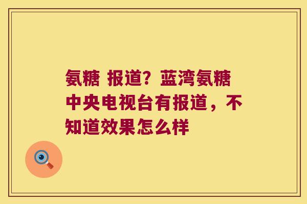 氨糖 报道?蓝湾氨糖中央电视台有报道,不知道效果怎么样 氨糖 报道?蓝湾氨糖中央电视台有报道,不知道效果怎么样