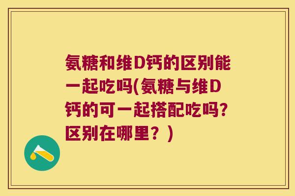 氨糖和维D钙的区别能一起吃吗(氨糖与维D钙的可一起搭配吃吗？区别在哪里？)