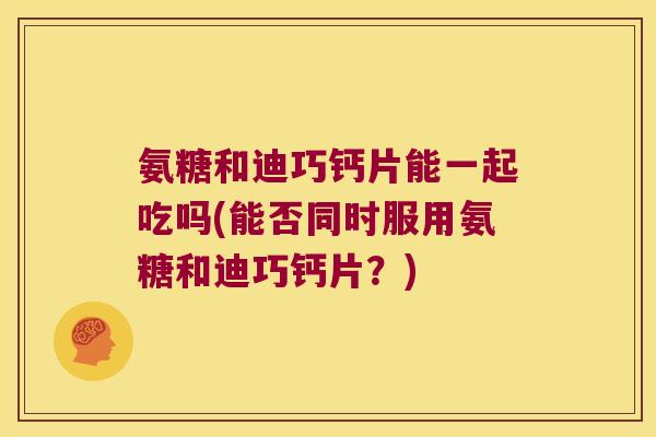 氨糖和迪巧钙片能一起吃吗(能否同时服用氨糖和迪巧钙片?) 氨糖和迪巧钙片能一起吃吗(能否同时服用氨糖和迪巧钙片?)