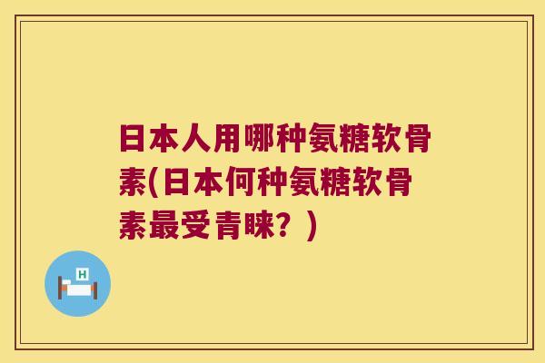 日本人用哪种氨糖软骨素(日本何种氨糖软骨素受青睐？)