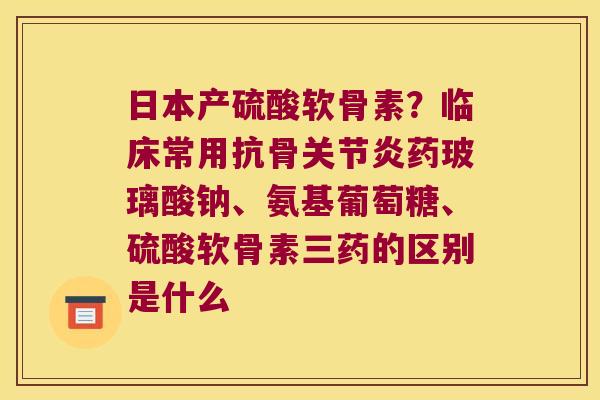 日本产硫酸软骨素？临床常用抗骨药玻璃酸钠、氨基葡萄糖、硫酸软骨素三药的区别是什么