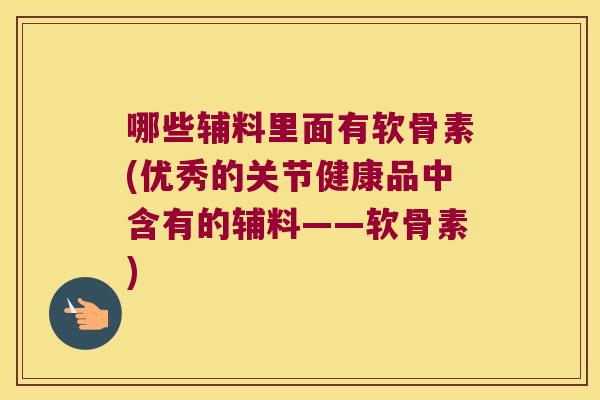 哪些辅料里面有软骨素(优秀的关节健康品中含有的辅料——软骨素)