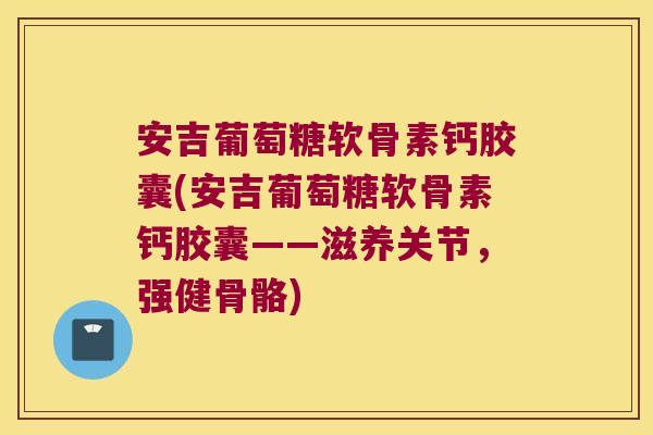 安吉葡萄糖软骨素钙胶囊(安吉葡萄糖软骨素钙胶囊——滋养关节，强健骨骼)