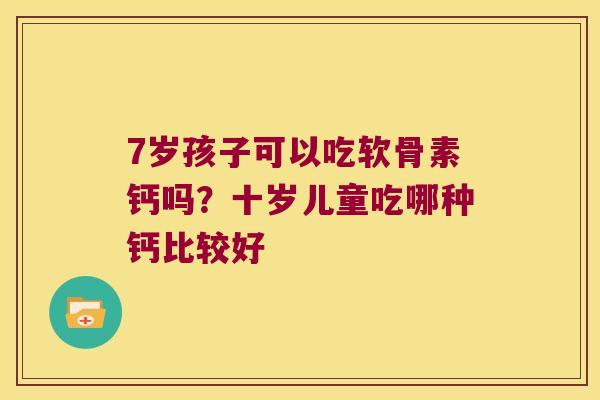 7岁孩子可以吃软骨素钙吗?十岁儿童吃哪种钙比较好 7岁孩子可以吃软骨素钙吗?十岁儿童吃哪种钙比较好