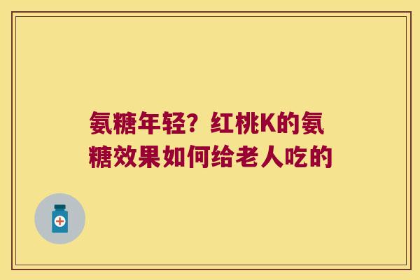 氨糖年轻？红桃K的氨糖效果如何给老人吃的