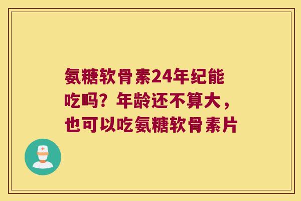 氨糖软骨素24年纪能吃吗？年龄还不算大，也可以吃氨糖软骨素片